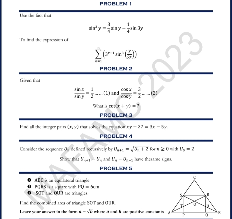 PROBLEM 1 
Use the fact that
sin^3y= 3/4 sin y- 1/4 sin 3y
To find the expression of
sumlimits _(k=1)^n(3^(r-1)sin^3( y/3^r ))
PROBLEM 2 
Given that
 sin x/sin y = 1/2  ......(1) _ and  cos x/cos y = 3/2 .....(2)
What is cot (x+y)= ? 
PROBLEM 3 
Find all the integer pairs (x,y) that solves the equation xy-27=3x-5y. 
PROBLEM 4 
Consider the sequence U_n defined recursively by U_n+1=sqrt(U_n)+2 for n≥ 0 with U_0=2
Show that U_n+1-U_n and U_n-U_n-1 have thesame signs. 
PROBLEM 5
ABC is an equilateral triangle
PQRS is a square with PQ=6cm
SOT and OUR are triangles 
Find the combined area of triangle SOT and OUR. 
Leave your answer in the form a-sqrt(b) where a and b are positive constants