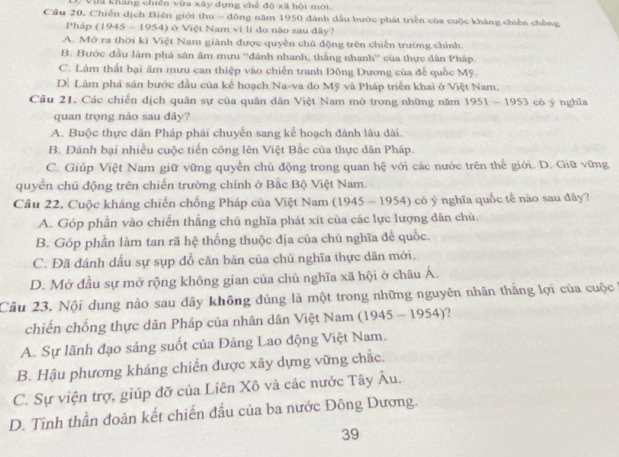 tra kháng chiến vừa xây dựng chế độ xã hội mới
Cầu 20. Chiến dịch Biên giới thu - đông năm 1950 đánh dầu bước phát triển của cuộc kháng chiến chống
Pháp (1945 - 1954) ở Việt Nam vì lí do nào sau đây?
A. Mở ra thời kỉ Việt Nam giành được quyền chủ động trên chiến trường chính
B. Bước đầu làm phá sản âm mưu ''đánh nhanh, thắng nhanh'' của thực dân Pháp
C. Làm thất bại âm mưu can thiệp vào chiến tranh Đông Dương của đế quốc Mỹ.
Dể Làm phá sản bước đầu của kế hoạch Na-va do Mỹ và Pháp triển khai ở Việt Nam.
Câu 21. Các chiến dịch quân sự của quân dân Việt Nam mở trong những năm 1951-1953 có y nghīa
quan trọng nào sau dây?
A. Buộc thực dân Pháp phải chuyển sang kế hoạch đánh lâu dài.
B. Đánh bại nhiều cuộc tiến công lên Việt Bắc của thực dân Pháp.
C. Giúp Việt Nam giữ vững quyền chủ động trong quan hệ với các nước trên thế giới. D. Giữ vững
quyền chủ động trên chiến trường chính ở Bắc Bộ Việt Nam.
Câu 22. Cuộc kháng chiến chống Pháp của Việt Nam (1945-1954) có ý nghĩa quốc tế nào sau đây?
A. Góp phần vào chiến thắng chủ nghĩa phát xít của các lực lượng dân chủ.
B. Góp phần làm tan rã hệ thống thuộc địa của chủ nghĩa đế quốc.
C. Đã đánh dấu sự sụp đỗ căn bản của chủ nghĩa thực dân mới.
D. Mở đầu sự mở rộng không gian của chủ nghĩa xã hội ở châu Á.
Câu 23. Nội dung nào sau dây không đúng là một trong những nguyên nhân thắng lợi của cuộc
chiến chống thực dân Pháp của nhân dân Việt Nam ( 1945-1954)
A. Sự lãnh đạo sáng suốt của Đảng Lao động Việt Nam.
B. Hậu phương kháng chiến được xây dựng vững chắc.
C. Sự viện trợ, giúp đỡ của Liên Xô và các nước Tây Âu.
D. Tinh thần đoàn kết chiến đấu của ba nước Đông Dương.
39