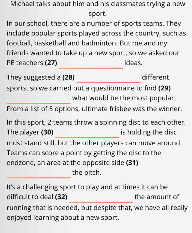 Michael talks about him and his classmates trying a new 
sport. 
In our school, there are a number of sports teams. They 
include popular sports played across the country, such as 
football, basketball and badminton. But me and my 
friends wanted to take up a new sport, so we asked our 
_ 
PE teachers (27) ideas. 
_ 
They suggested a (28) different 
sports, so we carried out a questionnaire to find (29) 
_ 
what would be the most popular. 
From a list of 5 options, ultimate frisbee was the winner. 
In this sport, 2 teams throw a spinning disc to each other. 
_ 
The player (30) is holding the disc 
must stand still, but the other players can move around. 
Teams can score a point by getting the disc to the 
endzone, an area at the opposite side (31) 
_ 
the pitch. 
It's a challenging sport to play and at times it can be 
_ 
difficult to deal (32) the amount of 
running that is needed, but despite that, we have all really 
enjoyed learning about a new sport.