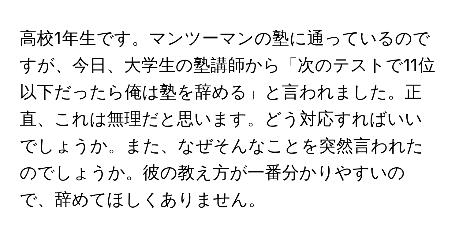 高校1年生です。マンツーマンの塾に通っているのですが、今日、大学生の塾講師から「次のテストで11位以下だったら俺は塾を辞める」と言われました。正直、これは無理だと思います。どう対応すればいいでしょうか。また、なぜそんなことを突然言われたのでしょうか。彼の教え方が一番分かりやすいので、辞めてほしくありません。