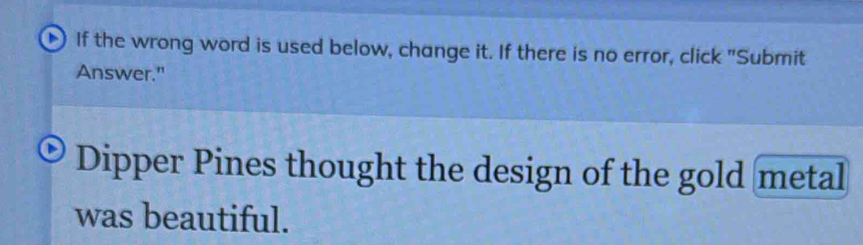 If the wrong word is used below, change it. If there is no error, click "Submit 
Answer." 
Dipper Pines thought the design of the gold metal 
was beautiful.