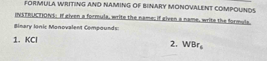 FORMULA WRITING AND NAMING OF BINARY MONOVALENT COMPOUNDS 
INSTRUCTIONS: If given a formula, write the name; if given a name, write the formula. 
Binary Ionic Monovalent Compounds: 
1. KCl
2. WBr_6