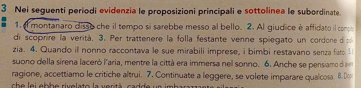 Nei seguenti periodi evidenzia le proposizioni principali e sottolinea le subordinate. 
1. I montanaro disse che il tempo si sarebbe messo al bello. 2. Al giudice è affidato il compito 
di scoprire la verità. 3. Per trattenere la folla festante venne spiegato un cordone di poli 
zia. 4. Quando il nonno raccontava le sue mirabili imprese, i bimbi restavano senza fiato. 5. 
suono della sirena lacerò l'aria, mentre la città era immersa nel sonno. 6. Anche se pensiamo di avere 
ragione, accettiamo le critiche altrui. 7. Continuate a leggere, se volete imparare qualcosa. 8. Dop 
ch e lei ebbe rivelato la verità, cadde un imbar