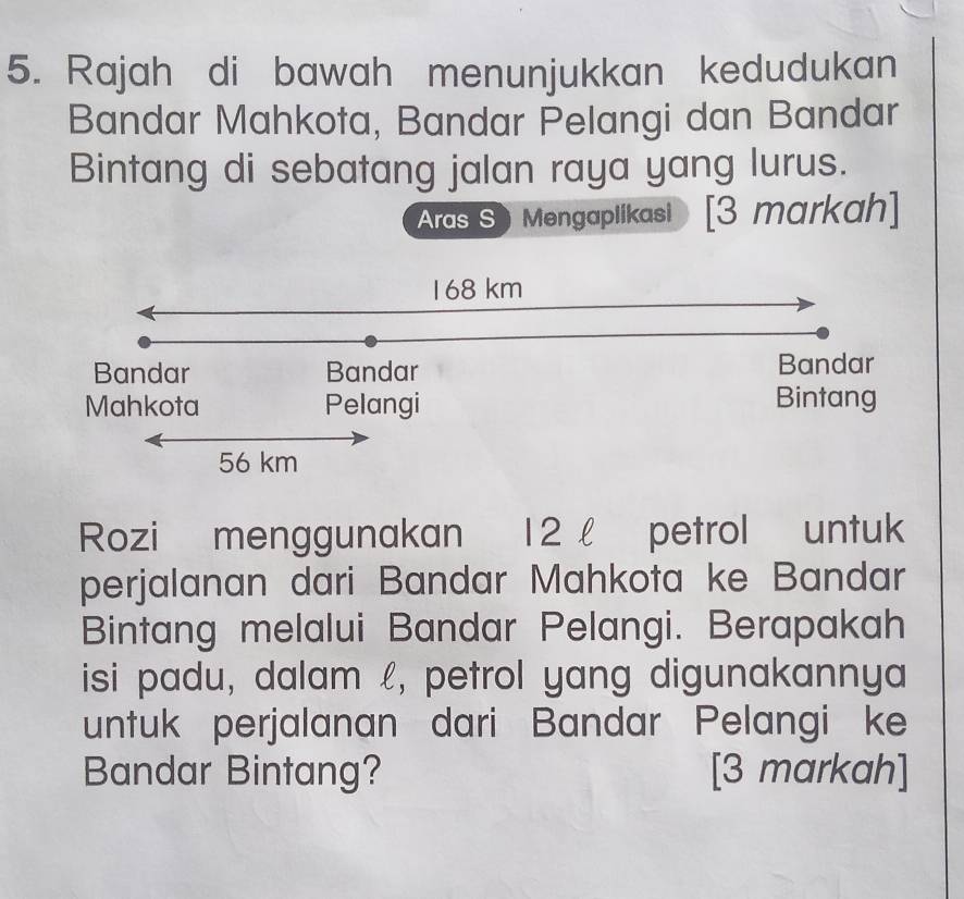 Rajah di bawah menunjukkan kedudukan 
Bandar Mahkota, Bandar Pelangi dan Bandar 
Bintang di sebatang jalan raya yang lurus. 
Aras S) Mengaplikasi [3 markah] 
Rozi menggunakan 12 petrol untuk 
perjalanan dari Bandar Mahkota ke Bandar 
Bintang melalui Bandar Pelangi. Berapakah 
isi padu, dalam £, petrol yang digunakannya 
untuk perjalanan dari Bandar Pelangi ke 
Bandar Bintang? [3 markah]