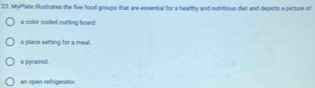 MyPlate illustrates the five food groups that are essential for a healthy and nutritious diet and depicts a picture of
a color coded cutting board.
a place setting for a meal.
a pyramid.
an open refrigerator.