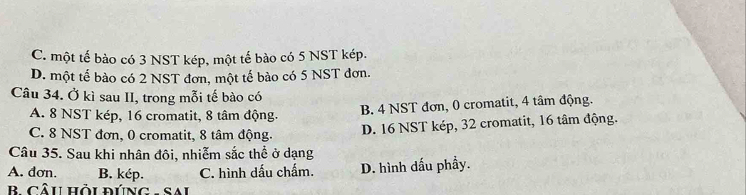 C. một tế bào có 3 NST kép, một tế bào có 5 NST kép.
D. một tế bào có 2 NST đơn, một tế bào có 5 NST đơn.
Câu 34. Ở kì sau II, trong mỗi tế bào có
A. 8 NST kép, 16 cromatit, 8 tâm động.
B. 4 NST đơn, 0 cromatit, 4 tâm động.
C. 8 NST đơn, 0 cromatit, 8 tâm động.
D. 16 NST kép, 32 cromatit, 16 tâm động.
Câu 35. Sau khi nhân đôi, nhiễm sắc thể ở dạng
A. đơn. B. kép. C. hình dấu chấm. D. hình dấu phầy.
B CâU HỏU ĐÚNG - SAi