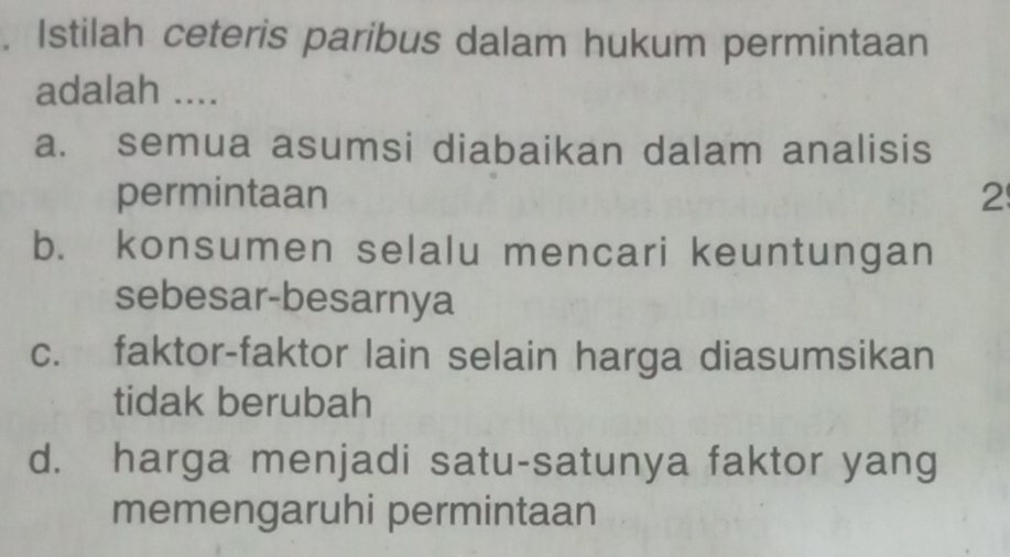 Istilah ceteris paribus dalam hukum permintaan
adalah ....
a. semua asumsi diabaikan dalam analisis
permintaan 2
b. konsumen selalu mencari keuntungan
sebesar-besarnya
c. faktor-faktor lain selain harga diasumsikan
tidak berubah
d. harga menjadi satu-satunya faktor yang
memengaruhi permintaan