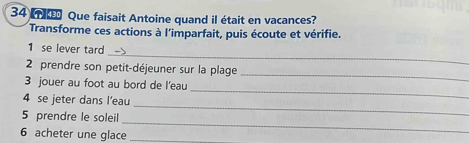 Que faisait Antoine quand il était en vacances? 
Transforme ces actions à l’imparfait, puis écoute et vérifie. 
_ 
1 se lever tard 
2 prendre son petit-déjeuner sur la plage 
3 jouer au foot au bord de l’eau 
_ 
4 se jeter dans l’eau 
_ 
_ 
5 prendre le soleil 
_ 
6 acheter une glace_