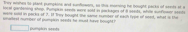 Troy wishes to plant pumpkins and sunflowers, so this morning he bought packs of seeds at a 
local gardening shop. Pumpkin seeds were sold in packages of 8 seeds, while sunflower seeds 
were sold in packs of 7. If Troy bought the same number of each type of seed, what is the 
smallest number of pumpkin seeds he must have bought?
□ pumpkin seeds