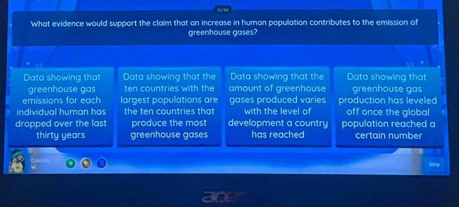 31/34 
What evidence would support the claim that an increase in human population contributes to the emission of 
greenhouse gases? 
Data showing that Data showing that the Data showing that the Data showing that 
greenhouse gas ten countries with the amount of greenhouse greenhouse gas 
emissions for each largest populations are gases produced varies production has leveled 
individual human has the ten countries that with the level of off once the global 
dropped over the last produce the most development a country population reached a 
thirty years greenhouse gases has reached certain number 
Skip