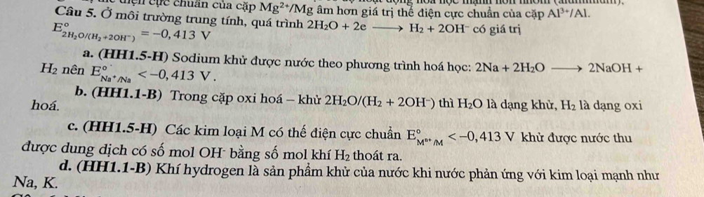 tện cực chuẩn của cặp Mg^(2+)/Mg âm hơn giá trị thế điện cực chuẩn của cặp Al^(3+)/Al. 
Câu 5. Ở môi trường trung tính, quá trình 2H_2O+2eto H_2+2OH^- có giá trị
E_2H_2O/(H_2+2OH^-)^circ =-0,413V
a. (HH1.5-H) Sodium khử được nước theo phương trình hoá học: 2Na+2H_2Oto 2NaOH+
H_2 nên E_Na^+/Na^circ  .
b. (HH1.1-B) Trong cặp oxi hoá — khử 2H_2O/(H_2+2OH^-)
hoá. thì H_2O là dạng khử, H_2 là dạng oxi
c. (HH1.5-H) Các kim loại M có thế điện cực chuẩn E_M^(n+)/M^circ  V khử được nước thu
được dung dịch có số mol OH bằng số mol khí H_2 thoát ra.
d. (HH1.1-B) Khí hydrogen là sản phẩm khử của nước khi nước phản ứng với kim loại mạnh như
Na, K.