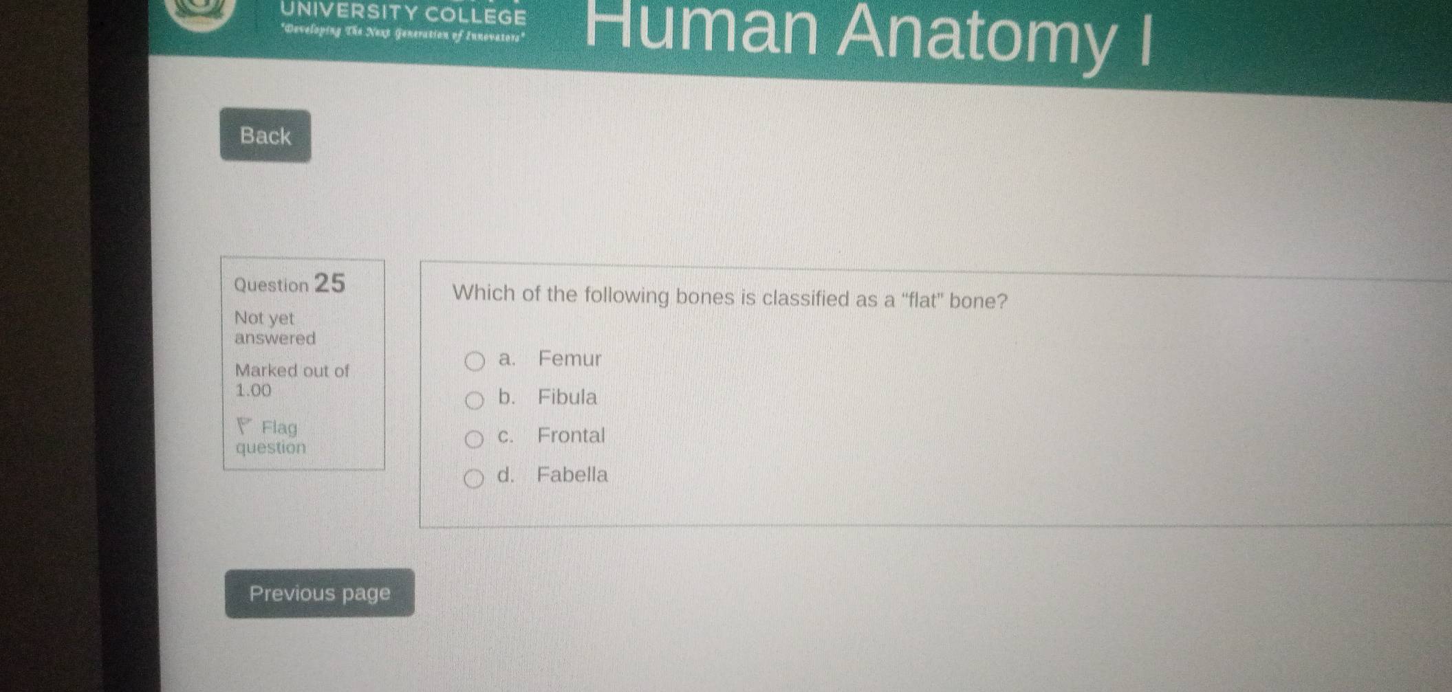 UNIVERSITY COLLEGE Human Anatomy I
*Developing The Nexp Generation of Innevators'
Back
Question 25 Which of the following bones is classified as a “flat” bone?
Not yet
answered
Marked out of
a. Femur
1.00 b. Fibula
、Flag
c. Frontal
question
d. Fabella
Previous page