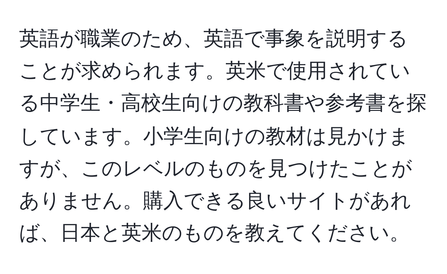 英語が職業のため、英語で事象を説明することが求められます。英米で使用されている中学生・高校生向けの教科書や参考書を探しています。小学生向けの教材は見かけますが、このレベルのものを見つけたことがありません。購入できる良いサイトがあれば、日本と英米のものを教えてください。