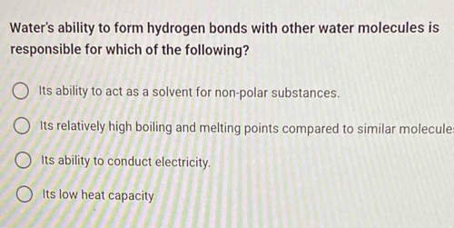 Water's ability to form hydrogen bonds with other water molecules is
responsible for which of the following?
Its ability to act as a solvent for non-polar substances.
Its relatively high boiling and melting points compared to similar molecule
Its ability to conduct electricity.
Its low heat capacity