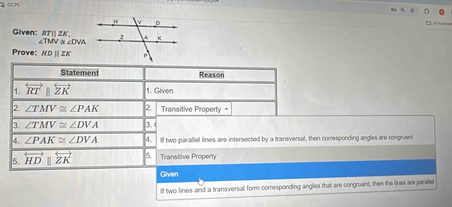 OCPS 
All Bookmari 
Given: RTparallel ZK,
∠ TMV≌ ∠ DVA
Prove: HDparallel ZK
Statement Reason 
1. overleftrightarrow RTparallel overleftrightarrow ZK 1. Given 
2. ∠ TMV≌ ∠ PAK 2. Transitive Property^(3. ∠ TMV≌ ∠ DVA 3. C 
4. ∠ PAK≌ ∠ DVA 4. If two parallel lines are intersected by a transversal, then corresponding angles are congruent 
5. overleftrightarrow HD)beginvmatrix endvmatrix overleftrightarrow ZK
5. Transitive Property 
Given 
If two lines and a transversal form corresponding angles that are congruent, then the lines are parallel