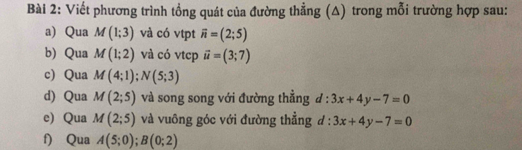 Viết phương trình tổng quát của đường thẳng (A) trong mỗi trường hợp sau: 
a)Qua M(1;3) và có vtpt vector n=(2;5)
b) Qua M(1;2) và có vtcp vector u=(3;7)
cQua M(4;1); N(5;3)
d) Qua M(2;5) và song song với đường thẳng d:3x+4y-7=0
e) Qua M(2;5) và vuông góc với đường thẳng d : 3x+4y-7=0
f) Qua A(5;0); B(0;2)