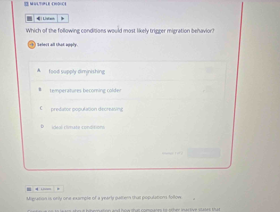 Listen
Which of the following conditions would most likely trigger migration behavior?
→) Select all that apply.
A food supply diminishing
Bì temperatures becoming colder
C predator population decreasing
D ideal climate conditions
Attempe For2
Lstern
Migration is only one example of a yearly pattern that populations follow.
Continue on to learn about hibernation and how that compares to other inactive states that