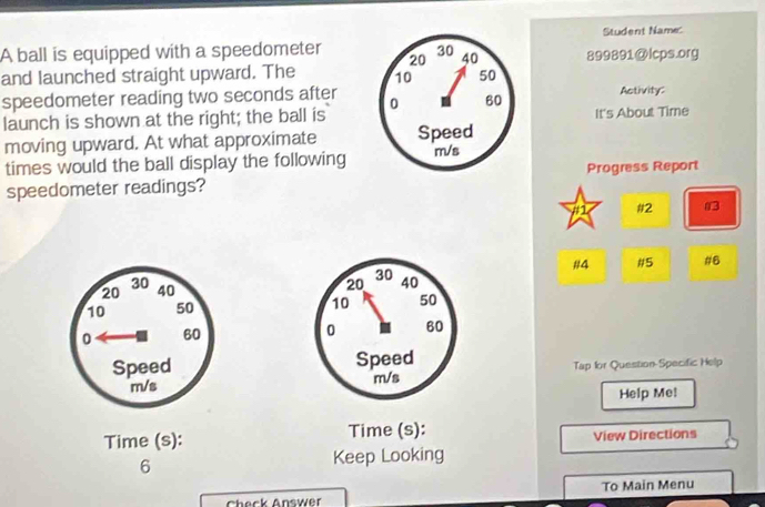 Student Name: 
A ball is equipped with a speedometer 20 30 40 899891 @lcps.org 
and launched straight upward. The 10 50
speedometer reading two seconds after 0 60 Activity: 
launch is shown at the right; the ball is It's About Time 
moving upward. At what approximate Speed 
times would the ball display the following m/s
speedometer readings? Progress Report 
#1 #2 03 
#4 #5 #6
20 30 40
10 50
0 60
Speed Tap for Question-Specific Help
m/s
Help Me! 
Time (s): Time (s): View Directions 
6 
Keep Looking 
To Main Menu 
Check Answer