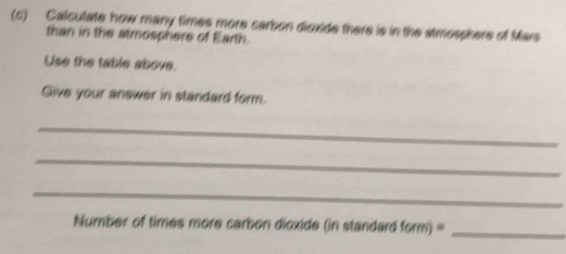 Calculate how many times more carbon dioxide there is in the stmosphere of Mars 
than in the atmosphere of Earth. 
Use the table above. 
Give your answer in standard form. 
_ 
_ 
_ 
Number of times more carbon dioxide (in standard form)= _