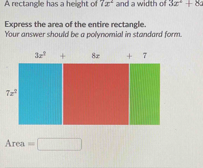 A rectangle has a height of 7x^2 and a width of 3x^2+8x
Express the area of the entire rectangle.
Your answer should be a polynomial in standard form.
Are a' =□