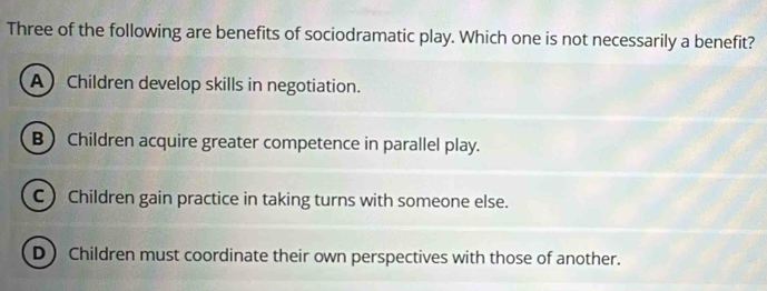 Three of the following are benefits of sociodramatic play. Which one is not necessarily a benefit?
A Children develop skills in negotiation.
B Children acquire greater competence in parallel play.
C) Children gain practice in taking turns with someone else.
D Children must coordinate their own perspectives with those of another.