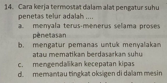 Cara kerja termostat dalam alat pengatur suhu
penetas telur adalah ....
a. menyala terus-menerus selama proses
penetasan
b. mengatur pemanas untuk menyalakan
atau mematikan berdasarkan suhu
c. mengendalikan kecepatan kipas
d. memantau tingkat oksigen di dalam mesin