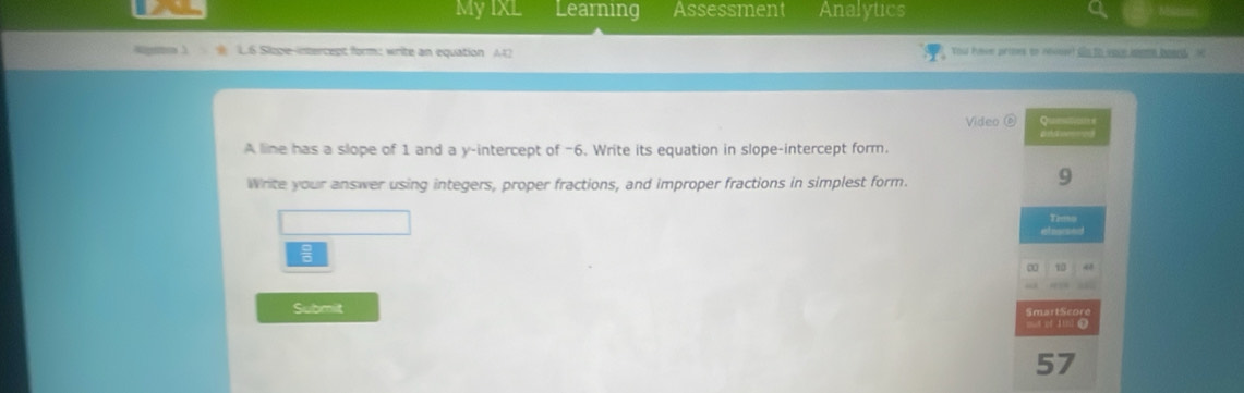 MyIXL Learning Assessment Analytics 
L.6 Sizpe-intercept form: write an equation A12 Youl hove primes to nevesel gs to youe meems beend He 
Video ⑥ Q 

A line has a slope of 1 and a y-intercept of −6. Write its equation in slope-intercept form. 
Write your answer using integers, proper fractions, and improper fractions in simplest form. 
9 
Timo 

10 41 
Submit SmartScore 
mut of 1th: 0 
57