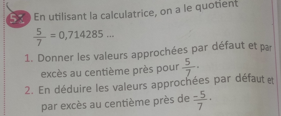 En utilisant la calculatrice, on a le quotient
 5/7 =0,714285... 
1. Donner les valeurs approchées par défaut et par 
excès au centième près pour  5/7 ·
2. En déduire les valeurs approchées par défaut et 
par excès au centième près de  (-5)/7 ·