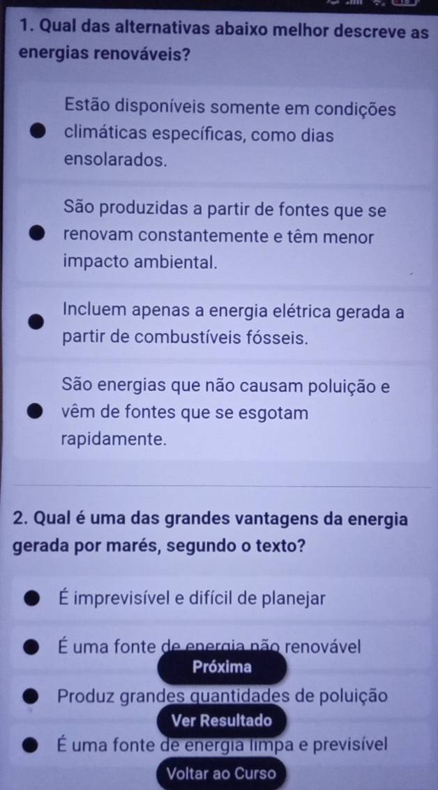 Qual das alternativas abaixo melhor descreve as
energias renováveis?
Estão disponíveis somente em condições
climáticas específicas, como dias
ensolarados.
São produzidas a partir de fontes que se
renovam constantemente e têm menor
impacto ambiental.
Incluem apenas a energia elétrica gerada a
partir de combustíveis fósseis.
São energias que não causam poluição e
vêm de fontes que se esgotam
rapidamente.
2. Qual é uma das grandes vantagens da energia
gerada por marés, segundo o texto?
É imprevisível e difícil de planejar
É uma fonte de energia não renovável
Próxima
Produz grandes quantidades de poluição
Ver Resultado
É uma fonte de energia limpa e previsível
Voltar ao Curso