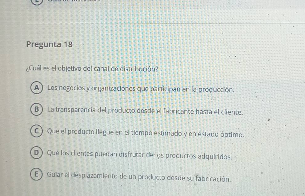 Pregunta 18
¿Cuál es el objetivo del canal de distribución?
A) Los negocios y organizaciones que participan en la producción.
B ) La transparencia del producto desde el fabricante hasta el cliente.
C ) Que el producto llegue en el tiempo estimado y en estado óptimo.
D ) Que los clientes puedan disfrutar de los productos adquiridos.
E ) Guiar el desplazamiento de un producto desde su fabricación.