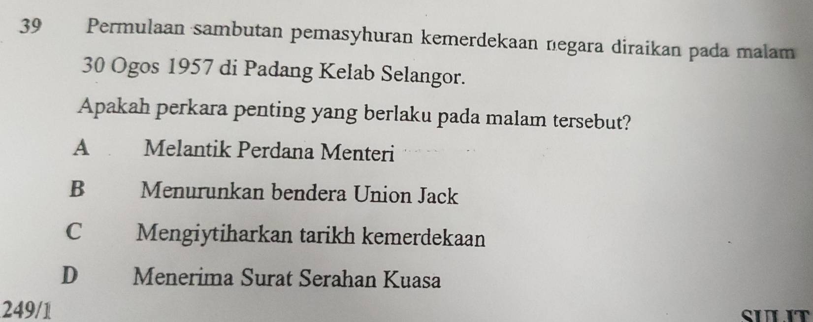 Permulaan sambutan pemasyhuran kemerdekaan negara diraikan pada malam
30 Ogos 1957 di Padang Kelab Selangor.
Apakah perkara penting yang berlaku pada malam tersebut?
A Melantik Perdana Menteri
B Menurunkan bendera Union Jack
C Mengiytiharkan tarikh kemerdekaan
D Menerima Surat Serahan Kuasa
249/1
SULIT