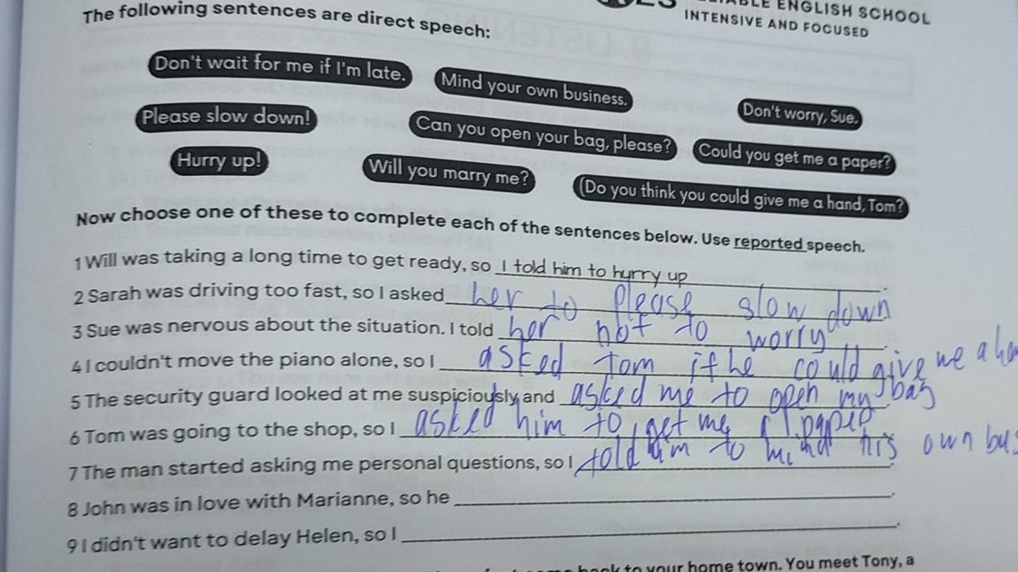 The following sentences are direct speech: 
INTENSIVE AND FOCUSED 
Don't wait for me if I'm late. Mind your own business. Don't worry, Sue. 
Please slow down! 
Can you open your bag, please? Could you get me a paper? 
Hurry up! 
Will you marry me? (Do you think you could give me a hand, Tom? 
Now choose one of these to complete each of the sentences below. Use reported speech. 
1 Will was taking a long time to get ready, so 
2 Sarah was driving too fast, so I asked 
_ 
. 
_ 
_ 
3 Sue was nervous about the situation. I told 
4 I couldn't move the piano alone, so I_ 
5 The security guard looked at me suspiciously and_ 
6 Tom was going to the shop, so I_ 
7 The man started asking me personal questions, so I_ 
8 John was in love with Marianne, so he 
_ 
. 
9 I didn't want to delay Helen, so I 
_ 
to your home town. You meet Tony, a