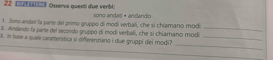 RIFLETTERE Osserva questi due verbi: 
sono andati • andando 
1. Sono andati fa parte del primo gruppo di modi verbali, che si chiamano modi 
2. Andando fa parte del secondo gruppo di modi verbali, che si chiamano modi_ 
_ 
3. In base a quale caratteristica si differenziano i due gruppi dei modi?_ 
_