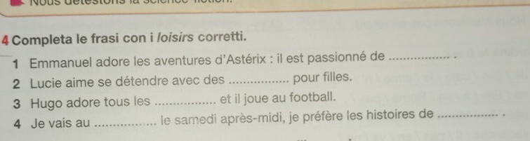 Completa le frasi con i /oisirs corretti. 
1 Emmanuel adore les aventures d'Astérix : il est passionné de _. 
2 Lucie aime se détendre avec des _pour filles. 
3 Hugo adore tous les _et il joue au football. 
4 Je vais au _ le samedi après-midi, je préfère les histoires de_