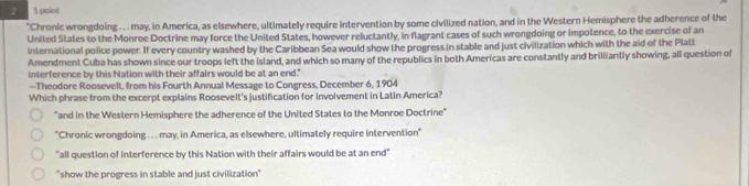 2 1 point
"Chronic wrongdoing . . may, in America, as elsewhere, ultimately require intervention by some civilized nation, and in the Western Hemisphere the adherence of the
United States to the Monroe Doctrine may force the United States, however reluctantly, in flagrant cases of such wrongdoing or impotence, to the exercise of an
international police power. If every country washed by the Caribbean Sea would show the progress in stable and just civilization which with the aid of the Platt
Amendment Cuba has shown since our troops left the island, and which so many of the republics in both Americas are constantly and brilliantly showing, all question of
interference by this Nation with their affairs would be at an end."
--Theodore Roosevelt, from his Fourth Annual Message to Congress, December 6, 1904
Which phrase from the excerpt explains Roosevelt's justification for involvement in Latin America?
"and in the Western Hemisphere the adherence of the United States to the Monroe Doctrine"
"Chronic wrongdoing .. may, in America, as elsewhere, ultimately require intervention"
"all question of interference by this Nation with their affairs would be at an end"
"show the progress in stable and just civilization"