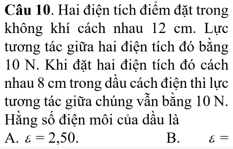 Hai điện tích điểm đặt trong
không khí cách nhau 12 cm. Lực
tương tác giữa hai điện tích đó bằng
10 N. Khi đặt hai điện tích đó cách
nhau 8 cm trong dầu cách điện thì lực
tương tác giữa chúng vẫn bằng 10 N.
Hằng số điện môi của dầu là
A. varepsilon =2,50. B. varepsilon =