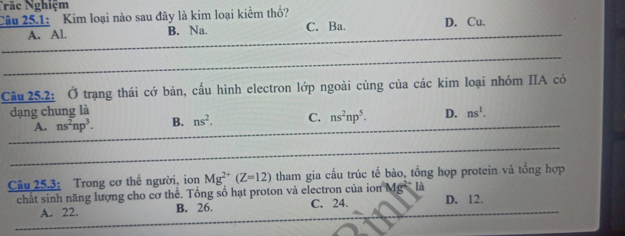 Năc Nghiệm
Câu 25.1: Kim loại nào sau đây là kim loại kiềm thổ?
A. Al. B. Na. C. Ba.
D. Cu.
Câu 25.2: Ở trạng thái cớ bản, cấu hình electron lớp ngoài cùng của các kim loại nhóm IIA có
dạng chung là ns^1.
A. ns^2np^3. B. ns^2.
C. ns^2np^5. 
D.
Câu 25.3: Trong cơ thể người, ion Mg^(2+)(Z=12) tham gia cấu trúc tế bào, tổng họp protein và tổng hợp
chất sinh năng lượng cho cơ thể. Tổng số hạt proton và electron của ion Mg^(2+) là
B. 26. C. 24.
A. 22. D. 12.