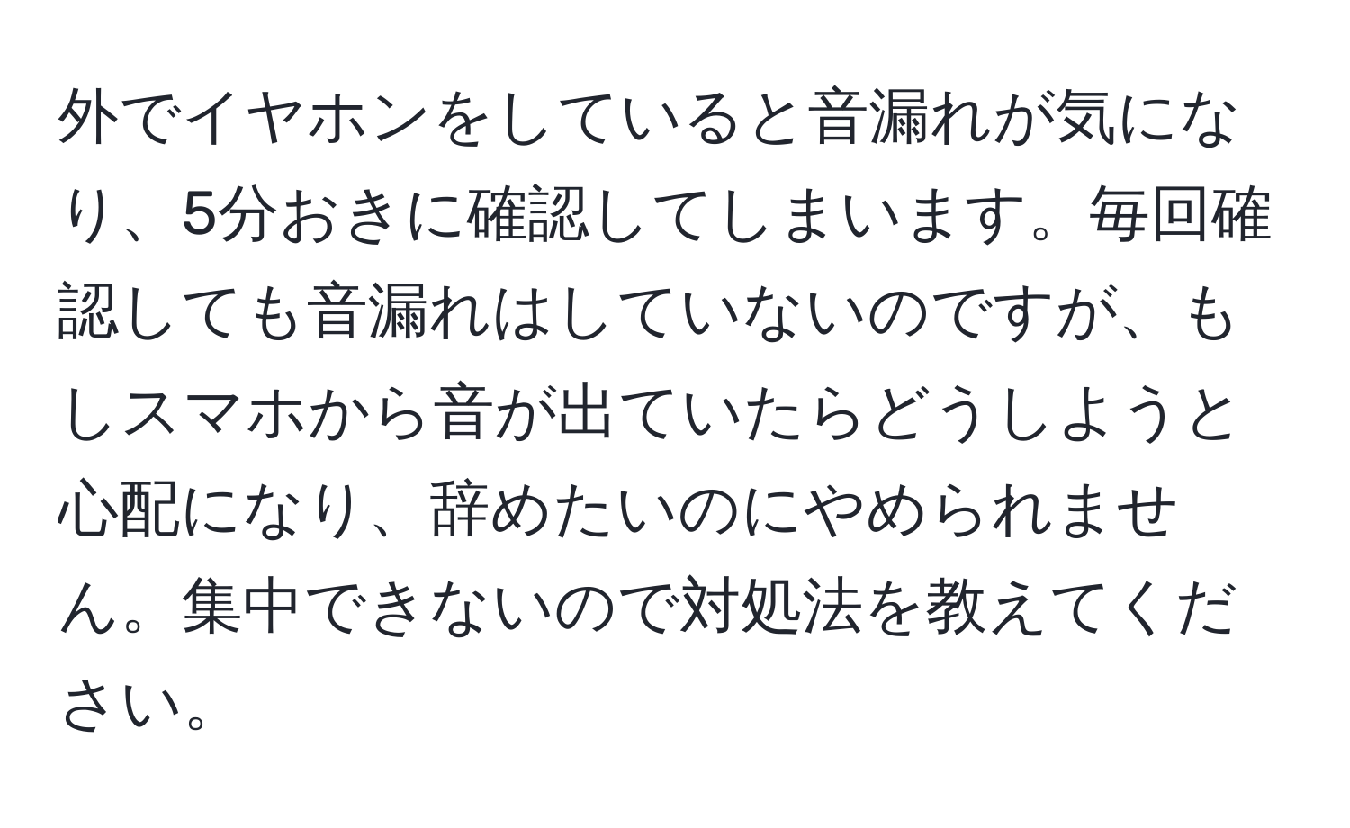 外でイヤホンをしていると音漏れが気になり、5分おきに確認してしまいます。毎回確認しても音漏れはしていないのですが、もしスマホから音が出ていたらどうしようと心配になり、辞めたいのにやめられません。集中できないので対処法を教えてください。