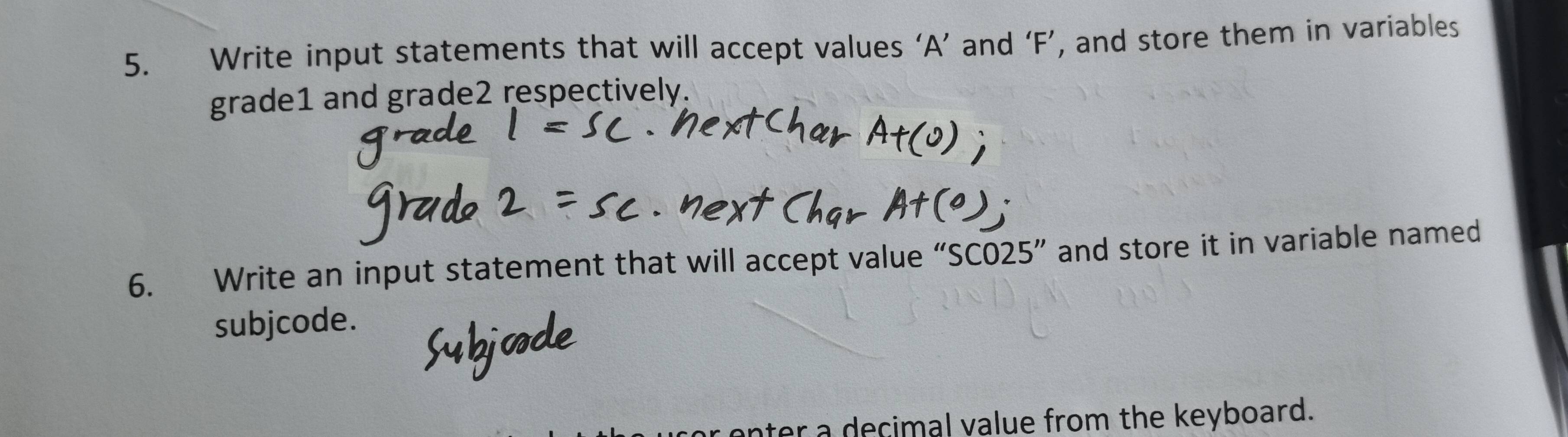 Write input statements that will accept values ‘ A ’ and ‘ F ’, and store them in variables 
grade1 and grade2 respectively. 
6. Write an input statement that will accept value “ SC025 ” and store it in variable named 
subjcode. 
ter a decimal value from the keyboard.