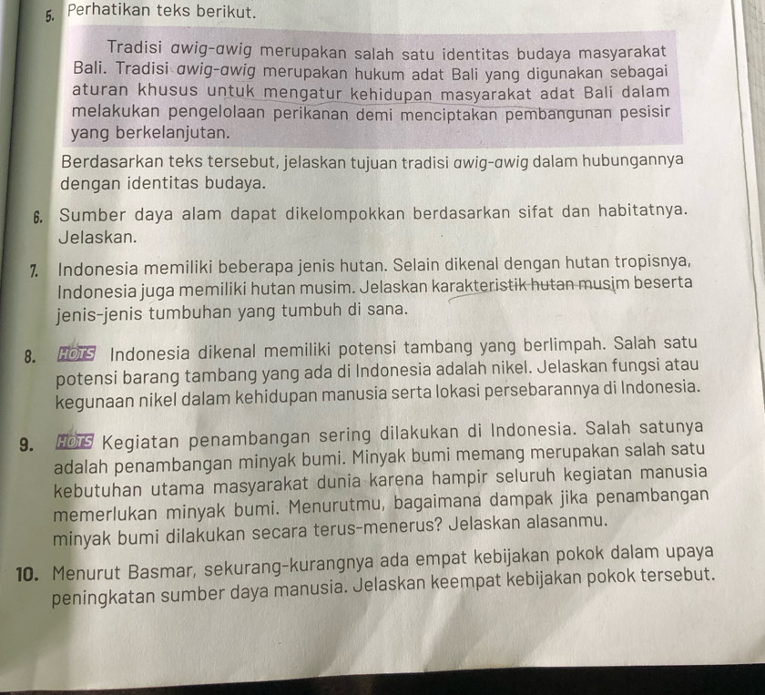 Perhatikan teks berikut.
Tradisi αwig-αwig merupakan salah satu identitas budaya masyarakat
Bali. Tradisi ɑwig-ɑwig merupakan hukum adat Bali yang digunakan sebagai
aturan khusus untuk mengatur kehidupan masyarakat adat Bali dalam
melakukan pengelolaan perikanan demi menciptakan pembangunan pesisir
yang berkelanjutan.
Berdasarkan teks tersebut, jelaskan tujuan tradisi awig-awig dalam hubungannya
dengan identitas budaya.
6. Sumber daya alam dapat dikelompokkan berdasarkan sifat dan habitatnya.
Jelaskan.
7 Indonesia memiliki beberapa jenis hutan. Selain dikenal dengan hutan tropisnya,
Indonesia juga memiliki hutan musim. Jelaskan karakteristik hutan musim beserta
jenis-jenis tumbuhan yang tumbuh di sana.
8.  Indonesia dikenal memiliki potensi tambang yang berlimpah. Salah satu
potensi barang tambang yang ada di Indonesia adalah nikel. Jelaskan fungsi atau
kegunaan nikel dalam kehidupan manusia serta lokasi persebarannya di Indonesia.
9.  Kegiatan penambangan sering dilakukan di Indonesia. Salah satunya
adalah penambangan minyak bumi. Minyak bumi memang merupakan salah satu
kebutuhan utama masyarakat dunia karena hampir seluruh kegiatan manusia
memerlukan minyak bumi. Menurutmu, bagaimana dampak jika penambangan
minyak bumi dilakukan secara terus-menerus? Jelaskan alasanmu.
10. Menurut Basmar, sekurang-kurangnya ada empat kebijakan pokok dalam upaya
peningkatan sumber daya manusia. Jelaskan keempat kebijakan pokok tersebut.