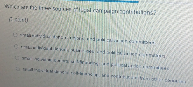 Which are the three sources of legal campaign contributions?
(1 point)
small individual donors, unions, and political action committees
small individual donors, businesses, and political action committees
small individual donors, self-financing; and political action committees
small individual donors, self-financing, and contributions from other countries