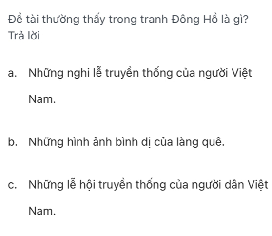 Đề tài thường thấy trong tranh Đông Hồ là gì?
Trà lời
a. Những nghi lễ truyền thống của người Việt
Nam.
b. Những hình ảnh bình dị của làng quê.
c. Những lễ hội truyền thống của người dân Việt
Nam.