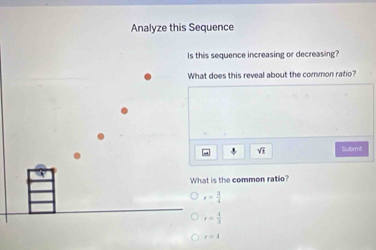 Analyze this Sequence
Is this sequence increasing or decreasing?
What does this reveal about the common ratio?
sqrt(± ) Submit
What is the common ratio?
r= 3/4 
r= 4/3 
r=4