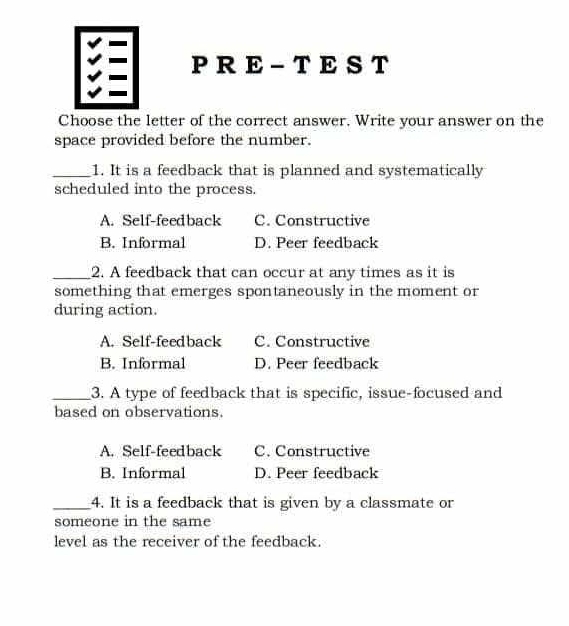 PRE-TEST 
Choose the letter of the correct answer. Write your answer on the
space provided before the number.
_1. It is a feedback that is planned and systematically
scheduled into the process.
A. Self-feedback C. Constructive
B. Informal D. Peer feedback
_2. A feedback that can occur at any times as it is
something that emerges spontaneously in the moment or
during action.
A. Self-feedback C. Constructive
B. Informal D. Peer feedback
_3. A type of feedback that is specific, issue-focused and
based on observations.
A. Self-feedback C. Constructive
B. Informal D. Peer feedback
_4. It is a feedback that is given by a classmate or
someone in the same
level as the receiver of the feedback.