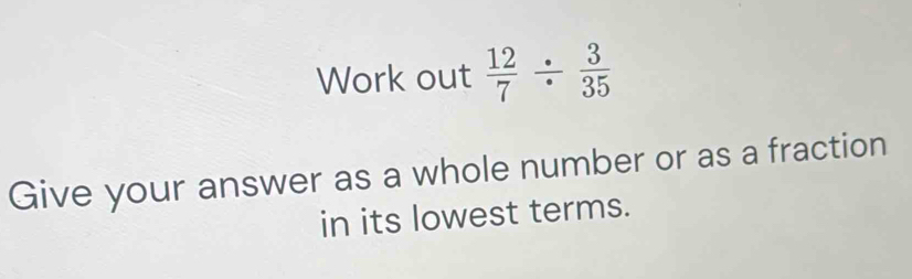 Work out  12/7 /  3/35 
Give your answer as a whole number or as a fraction 
in its lowest terms.