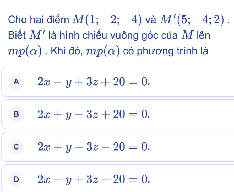 Cho hai điểm M(1;-2;-4) và M'(5;-4;2). 
Biết M' là hình chiếu vuông góc của M lên
m. Khi đó, mp(α) có phương trình là
A 2x-y+3z+20=0.
B 2x+y-3z+20=0.
C 2x+y-3z-20=0.
D 2x-y+3z-20=0.