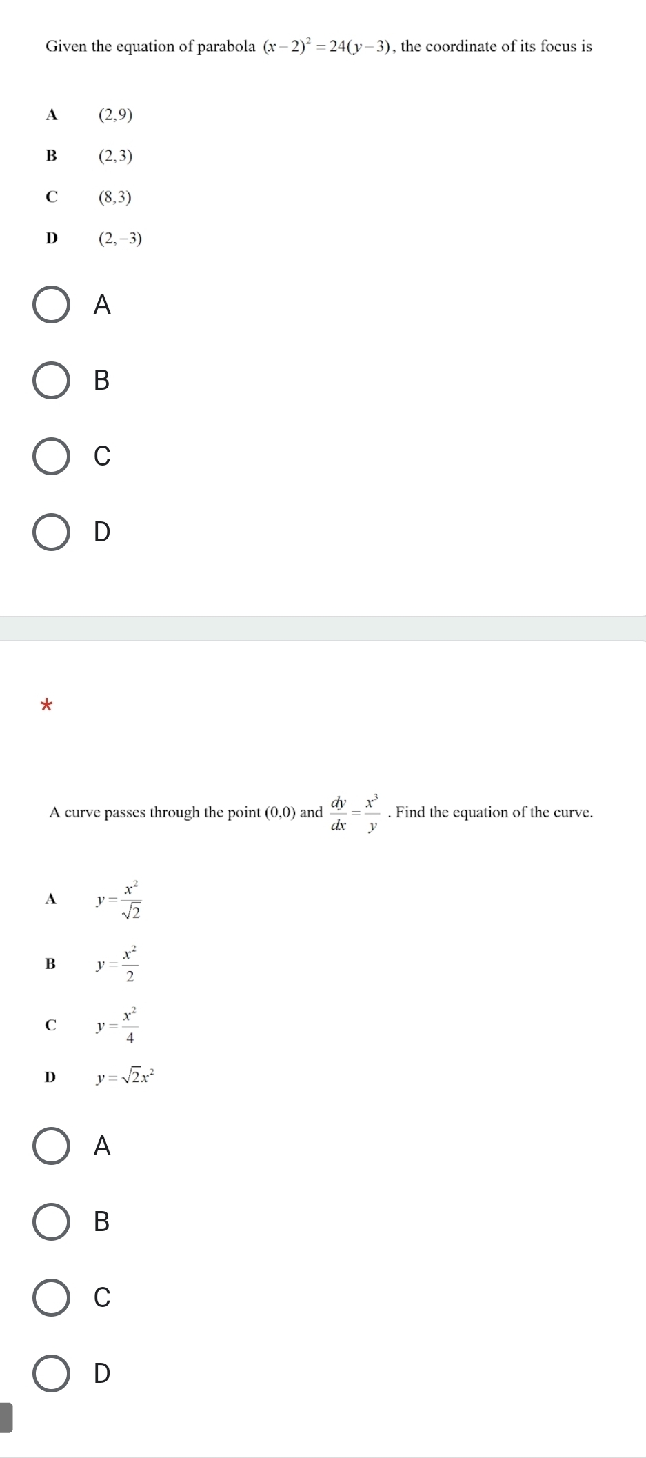 Given the equation of parabola (x-2)^2=24(y-3) , the coordinate of its focus is
A (2,9)
B (2,3)
C (8,3)
D (2,-3)
A
B
C
D
*
A curve passes through the point (0,0) and  dy/dx = x^3/y . Find the equation of the curve.
A y= x^2/sqrt(2) 
B y= x^2/2 
C y= x^2/4 
D y=sqrt(2)x^2
A
B
C
D