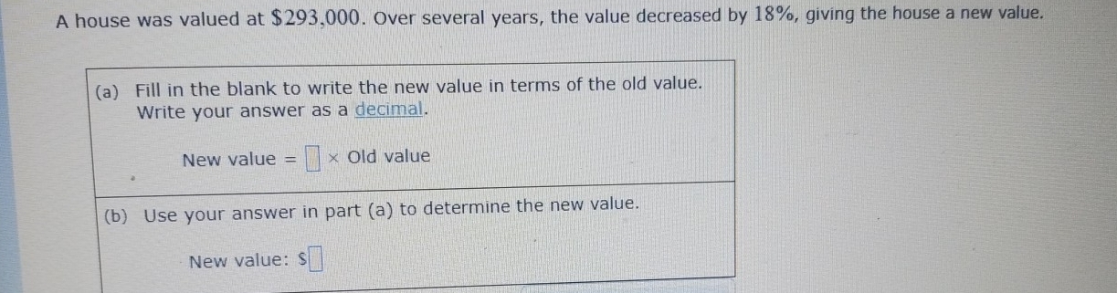 A house was valued at $293,000. Over several years, the value decreased by 18%, giving the house a new value. 
(a) Fill in the blank to write the new value in terms of the old value. 
Write your answer as a decimal. 
New value =□ * Old value 
(b) Use your answer in part (a) to determine the new value. 
New value: $□