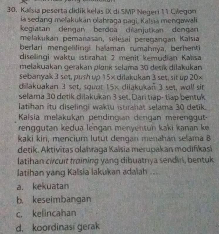 Kalsia peserta didik kelas IX di SMP Negeri 11 Cilegon
ia sedang melakukan olahraga pagi, Kalsia mengawali
kegiatan dengan berdoa dilanjutkan dengan
melakukan pemanasan, selesai peregangan Kalsia
berlari mengelilingi halaman rumahnya, berhenti
diselingi wakțu istirahat 2 menit kemudian Kalisa
melakuakan gerakan plank selama 30 detik dilakukan
sebanyak 3 set, push up 15× dilakukan 3 set, sit up 20×
dilakuakan 3 set, squat 15× dilakukan 3 set, wall sit
selama 30 detik dilakukan 3 set. Dari tiap- tiap bentuk
latihan ítu diselingi waktu istrahat selama 30 detik.
Kalsia melakukan pendingian dengan merenggut-
renggutan kedua lengan menyentuh kaki kanan ke
kaki kiri, mencium lutut dengan menahan selama 8
detik. Aktivitas olahraga Kalsia merupakan modiñıkasi
latihan circuit training yang dibuatnya sendiri, bentuk
latihan yang Kalsia lakukan adalah ...
a. kekuatan
b. keseimbangan
c. kelincahan
d. koordinasi gerak