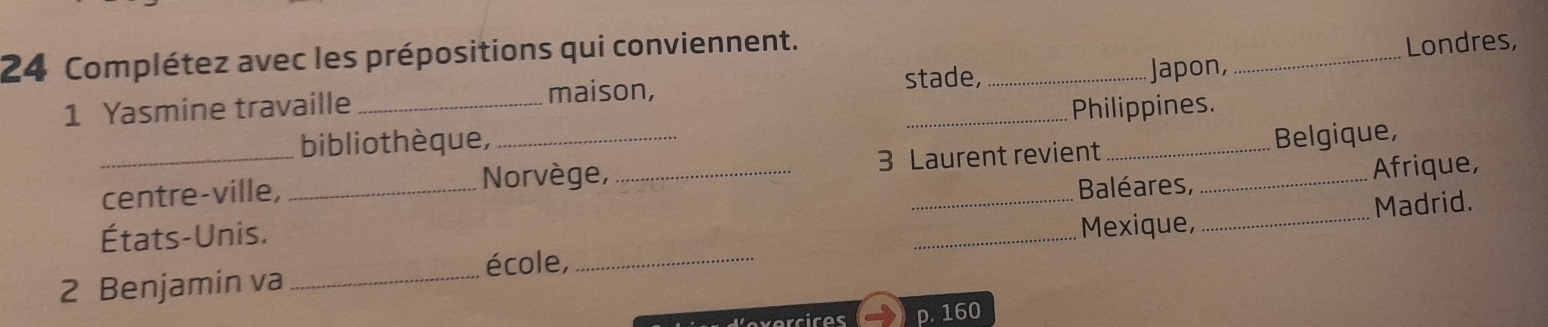 Complétez avec les prépositions qui conviennent. 
1 Yasmine travaille ___Japon, _Londres, 
maison, stade, 
bibliothèque, _Philippines. 
Belgique, 
_centre-ville, _Norvège, _3 Laurent revient 
Baléares, Afrique, 
États-Unis. 
_ 
Mexique, _Madrid. 
école,_ 
2 Benjamin va_ 
p. 160